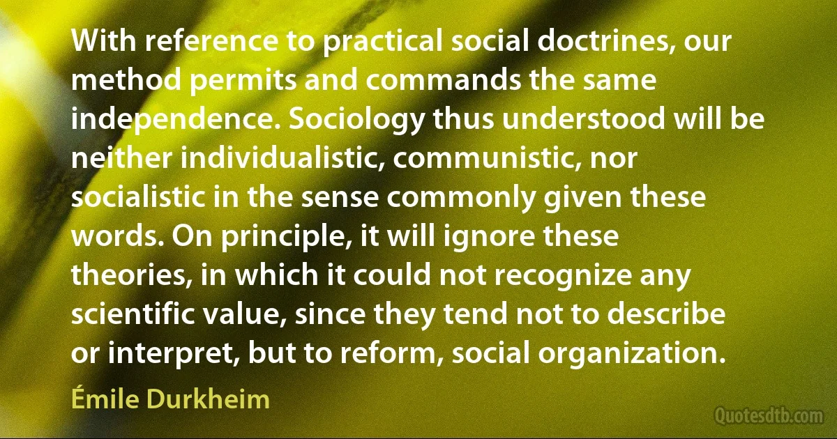 With reference to practical social doctrines, our method permits and commands the same independence. Sociology thus understood will be neither individualistic, communistic, nor socialistic in the sense commonly given these words. On principle, it will ignore these theories, in which it could not recognize any scientific value, since they tend not to describe or interpret, but to reform, social organization. (Émile Durkheim)