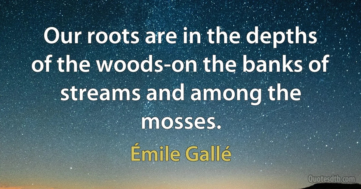 Our roots are in the depths of the woods-on the banks of streams and among the mosses. (Émile Gallé)