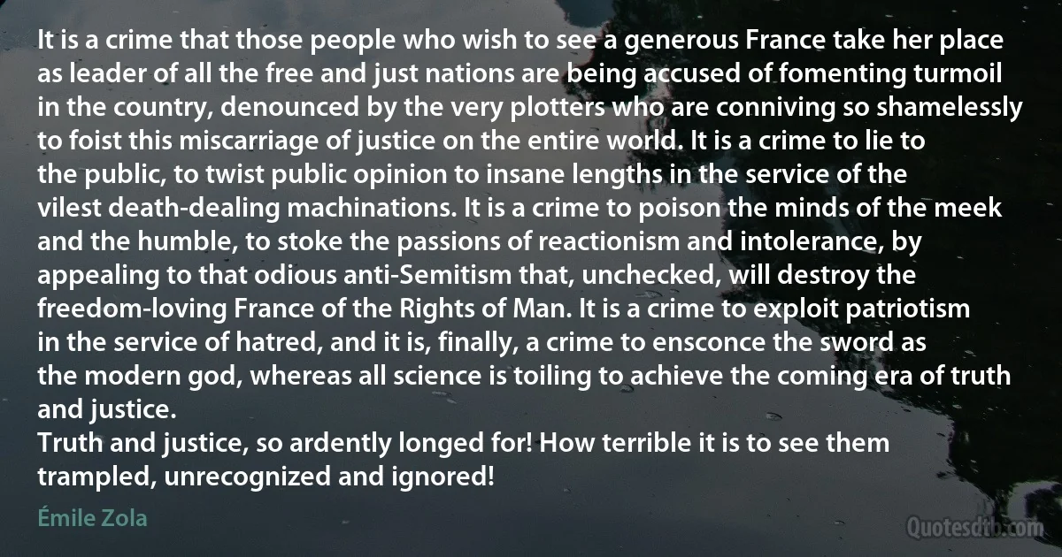 It is a crime that those people who wish to see a generous France take her place as leader of all the free and just nations are being accused of fomenting turmoil in the country, denounced by the very plotters who are conniving so shamelessly to foist this miscarriage of justice on the entire world. It is a crime to lie to the public, to twist public opinion to insane lengths in the service of the vilest death-dealing machinations. It is a crime to poison the minds of the meek and the humble, to stoke the passions of reactionism and intolerance, by appealing to that odious anti-Semitism that, unchecked, will destroy the freedom-loving France of the Rights of Man. It is a crime to exploit patriotism in the service of hatred, and it is, finally, a crime to ensconce the sword as the modern god, whereas all science is toiling to achieve the coming era of truth and justice.
Truth and justice, so ardently longed for! How terrible it is to see them trampled, unrecognized and ignored! (Émile Zola)