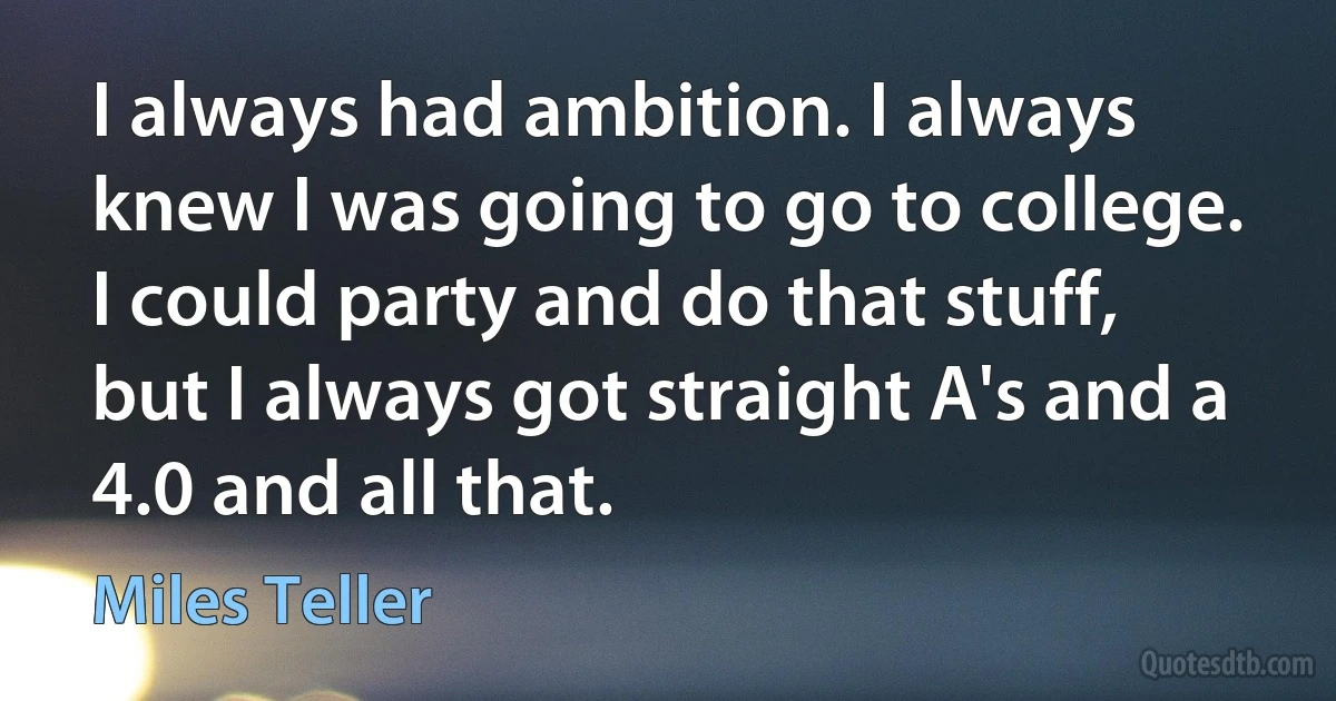 I always had ambition. I always knew I was going to go to college. I could party and do that stuff, but I always got straight A's and a 4.0 and all that. (Miles Teller)