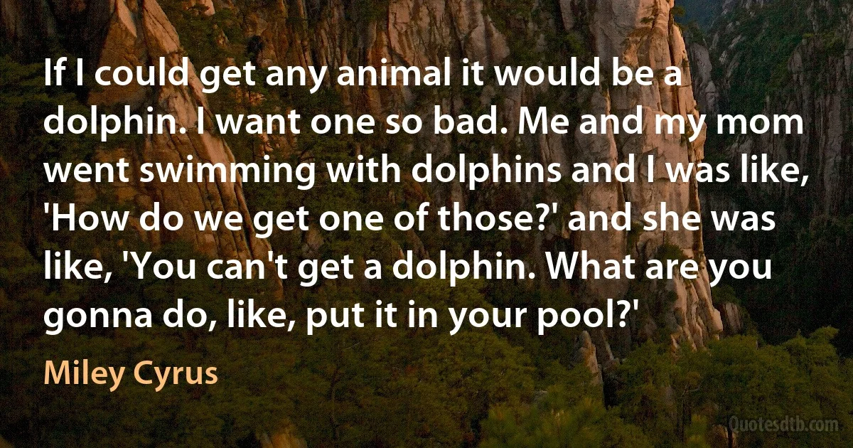 If I could get any animal it would be a dolphin. I want one so bad. Me and my mom went swimming with dolphins and I was like, 'How do we get one of those?' and she was like, 'You can't get a dolphin. What are you gonna do, like, put it in your pool?' (Miley Cyrus)