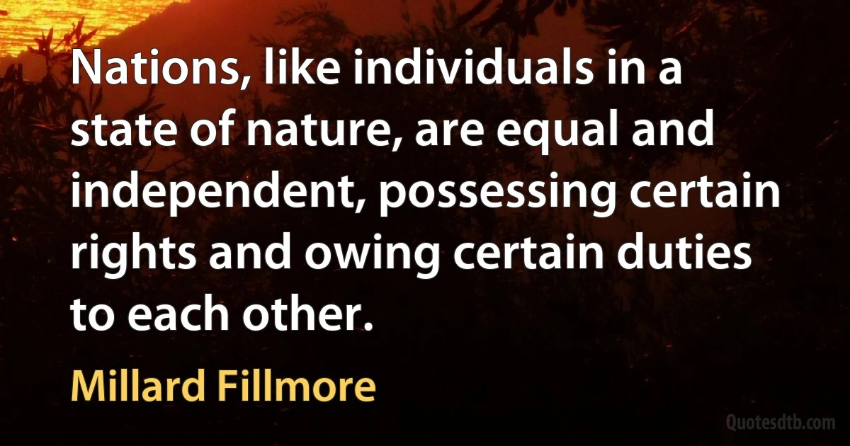 Nations, like individuals in a state of nature, are equal and independent, possessing certain rights and owing certain duties to each other. (Millard Fillmore)