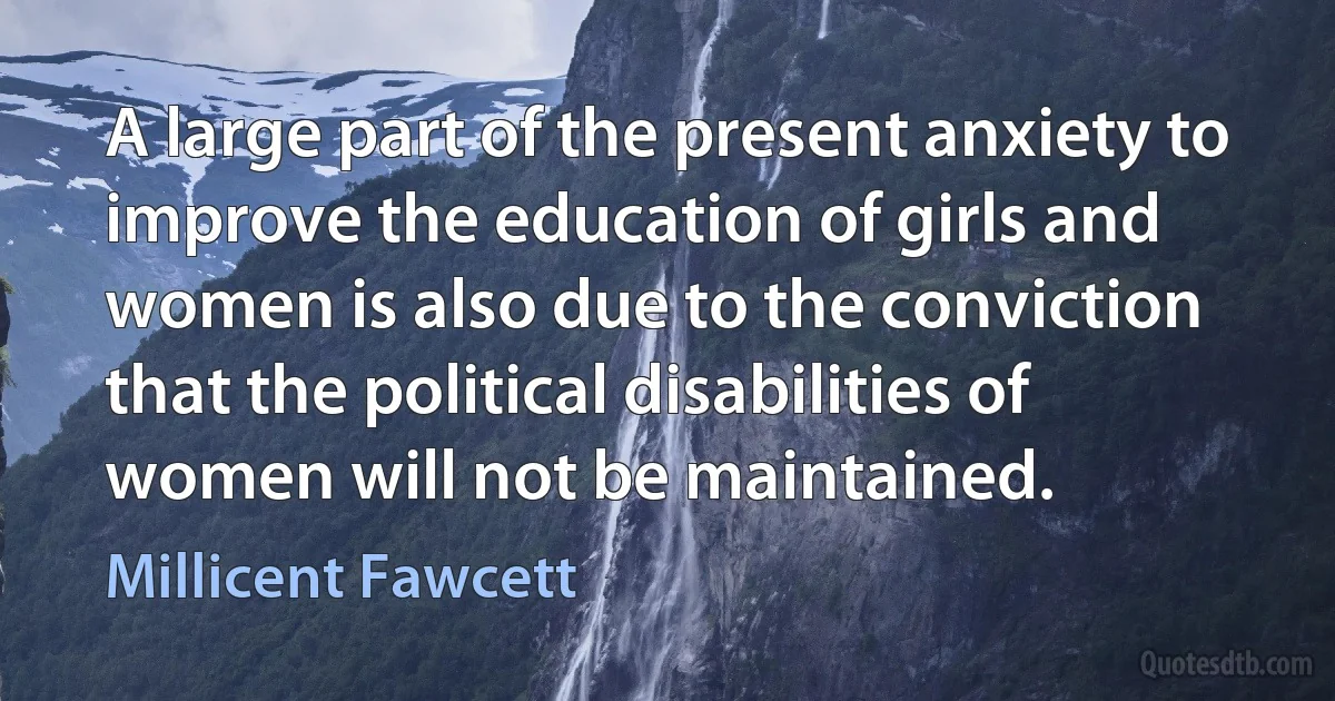 A large part of the present anxiety to improve the education of girls and women is also due to the conviction that the political disabilities of women will not be maintained. (Millicent Fawcett)