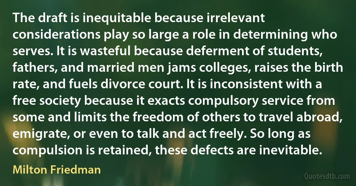 The draft is inequitable because irrelevant considerations play so large a role in determining who serves. It is wasteful because deferment of students, fathers, and married men jams colleges, raises the birth rate, and fuels divorce court. It is inconsistent with a free society because it exacts compulsory service from some and limits the freedom of others to travel abroad, emigrate, or even to talk and act freely. So long as compulsion is retained, these defects are inevitable. (Milton Friedman)