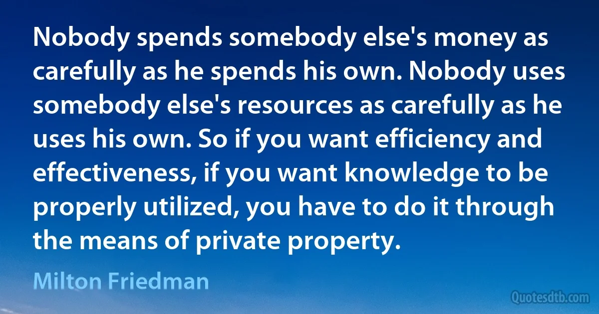 Nobody spends somebody else's money as carefully as he spends his own. Nobody uses somebody else's resources as carefully as he uses his own. So if you want efficiency and effectiveness, if you want knowledge to be properly utilized, you have to do it through the means of private property. (Milton Friedman)