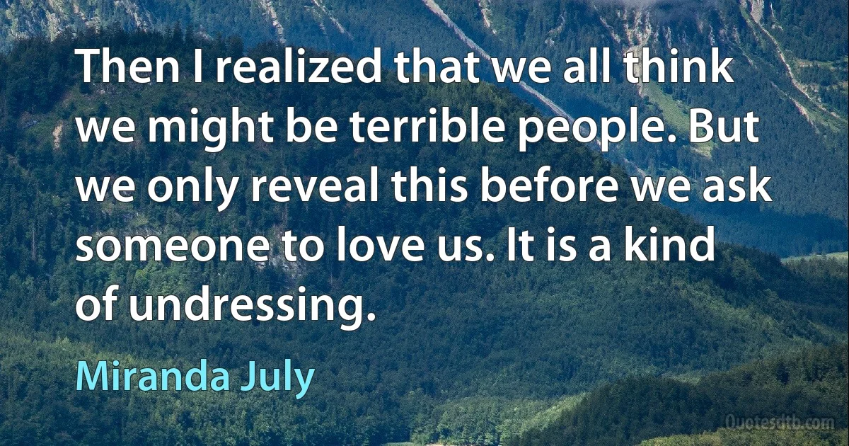 Then I realized that we all think we might be terrible people. But we only reveal this before we ask someone to love us. It is a kind of undressing. (Miranda July)