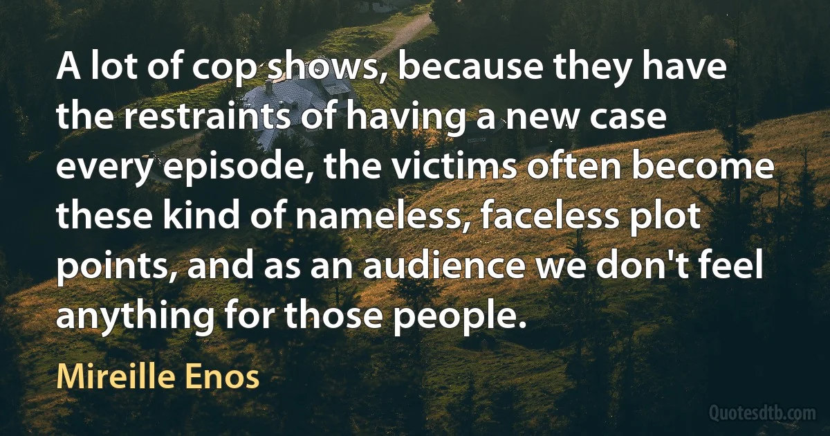 A lot of cop shows, because they have the restraints of having a new case every episode, the victims often become these kind of nameless, faceless plot points, and as an audience we don't feel anything for those people. (Mireille Enos)