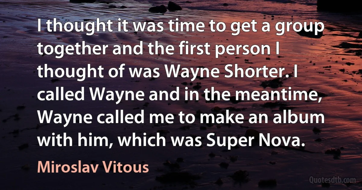 I thought it was time to get a group together and the first person I thought of was Wayne Shorter. I called Wayne and in the meantime, Wayne called me to make an album with him, which was Super Nova. (Miroslav Vitous)