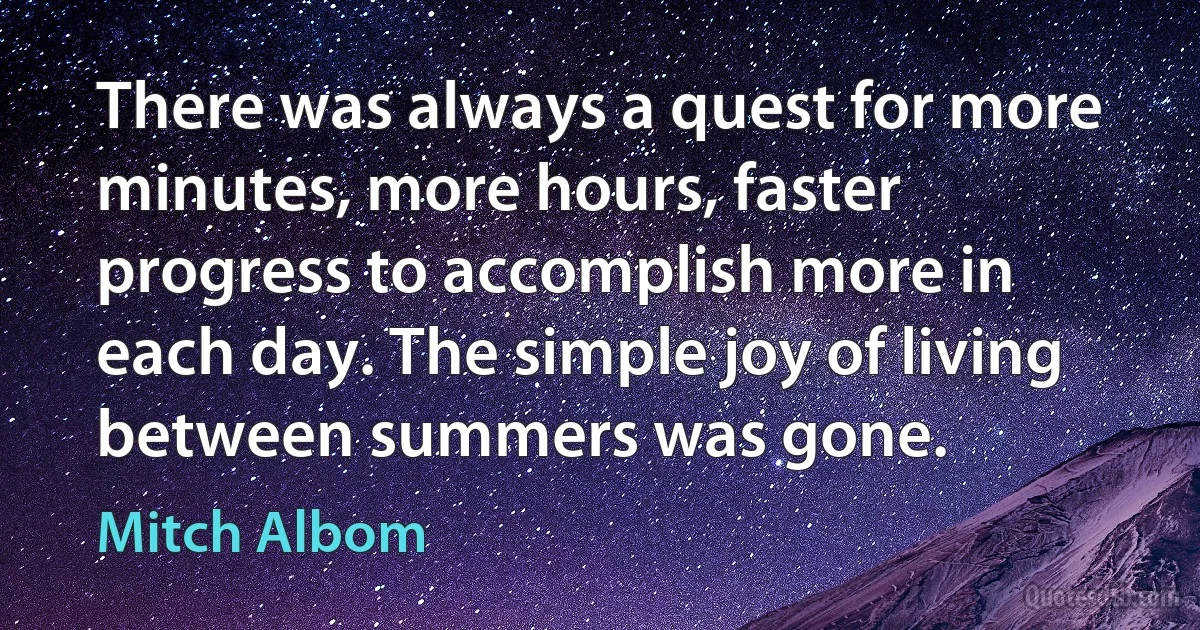 There was always a quest for more minutes, more hours, faster progress to accomplish more in each day. The simple joy of living between summers was gone. (Mitch Albom)