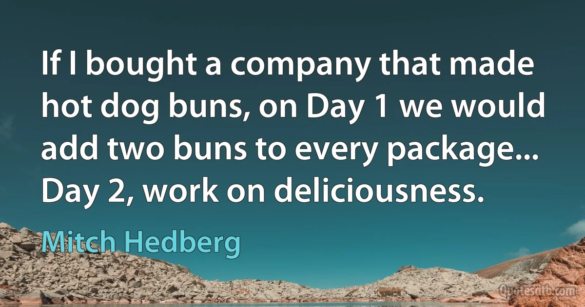 If I bought a company that made hot dog buns, on Day 1 we would add two buns to every package... Day 2, work on deliciousness. (Mitch Hedberg)