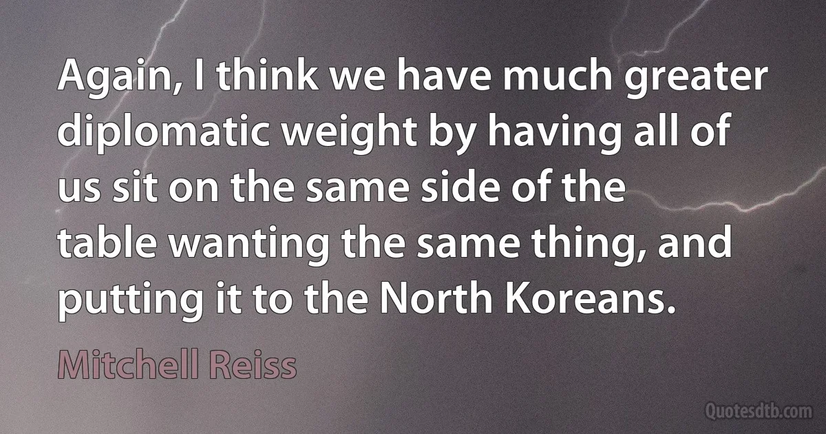 Again, I think we have much greater diplomatic weight by having all of us sit on the same side of the table wanting the same thing, and putting it to the North Koreans. (Mitchell Reiss)