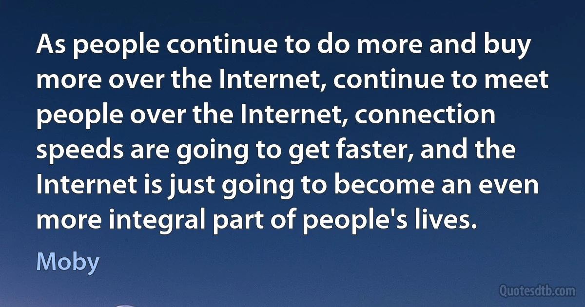 As people continue to do more and buy more over the Internet, continue to meet people over the Internet, connection speeds are going to get faster, and the Internet is just going to become an even more integral part of people's lives. (Moby)