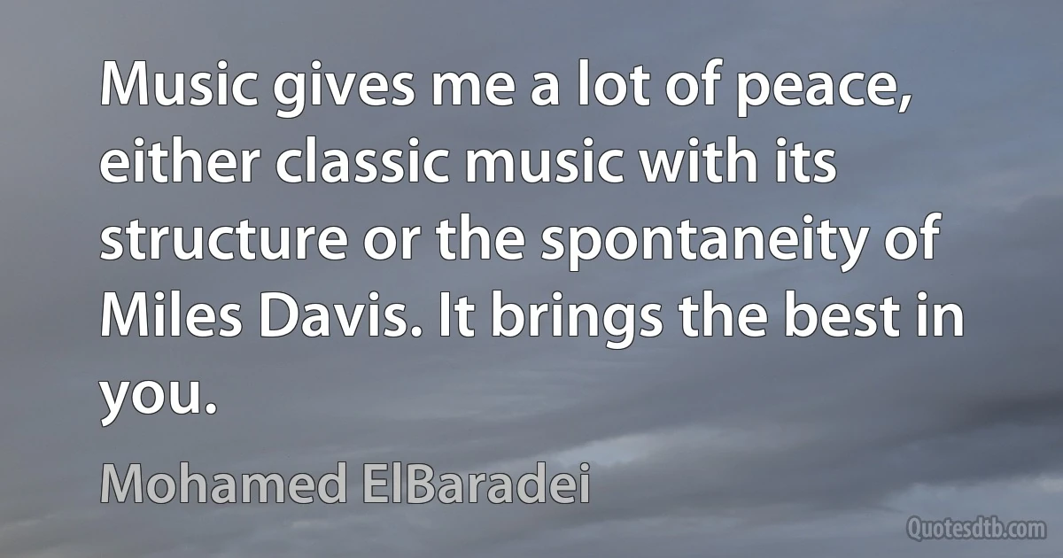 Music gives me a lot of peace, either classic music with its structure or the spontaneity of Miles Davis. It brings the best in you. (Mohamed ElBaradei)