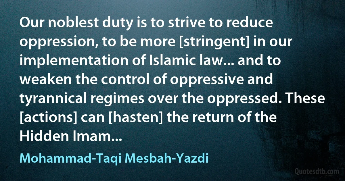 Our noblest duty is to strive to reduce oppression, to be more [stringent] in our implementation of Islamic law... and to weaken the control of oppressive and tyrannical regimes over the oppressed. These [actions] can [hasten] the return of the Hidden Imam... (Mohammad-Taqi Mesbah-Yazdi)