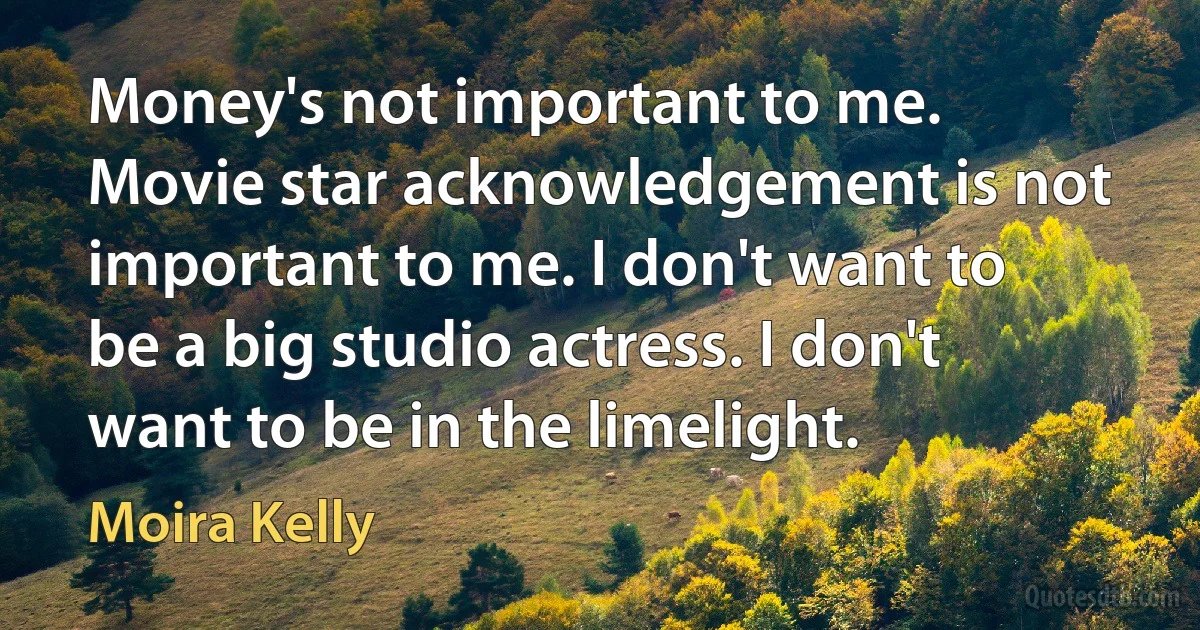 Money's not important to me. Movie star acknowledgement is not important to me. I don't want to be a big studio actress. I don't want to be in the limelight. (Moira Kelly)