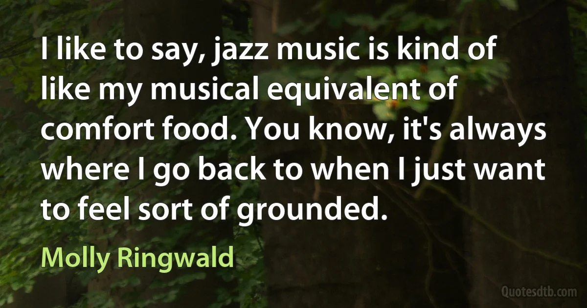 I like to say, jazz music is kind of like my musical equivalent of comfort food. You know, it's always where I go back to when I just want to feel sort of grounded. (Molly Ringwald)