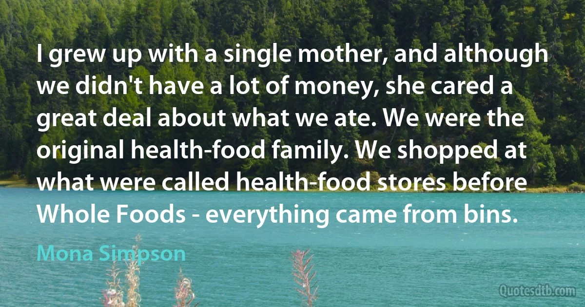 I grew up with a single mother, and although we didn't have a lot of money, she cared a great deal about what we ate. We were the original health-food family. We shopped at what were called health-food stores before Whole Foods - everything came from bins. (Mona Simpson)