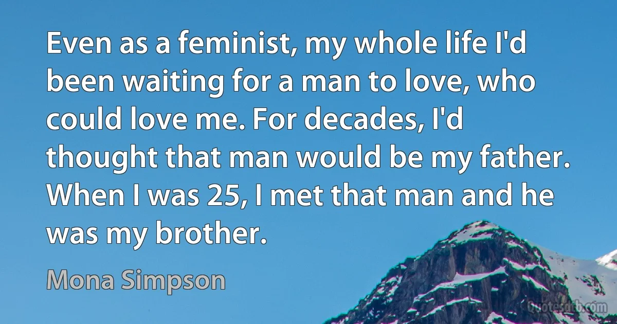 Even as a feminist, my whole life I'd been waiting for a man to love, who could love me. For decades, I'd thought that man would be my father. When I was 25, I met that man and he was my brother. (Mona Simpson)