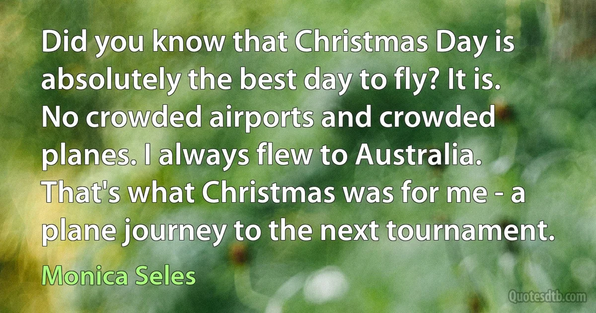 Did you know that Christmas Day is absolutely the best day to fly? It is. No crowded airports and crowded planes. I always flew to Australia. That's what Christmas was for me - a plane journey to the next tournament. (Monica Seles)