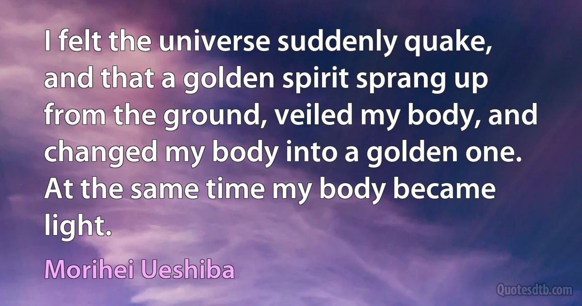 I felt the universe suddenly quake, and that a golden spirit sprang up from the ground, veiled my body, and changed my body into a golden one. At the same time my body became light. (Morihei Ueshiba)