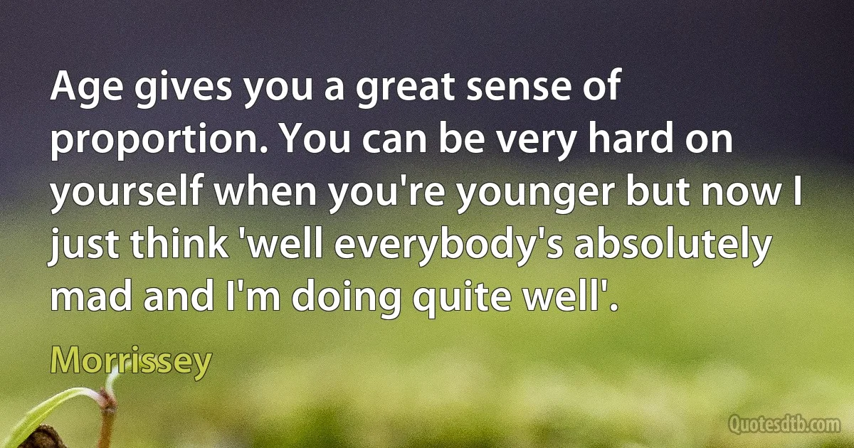 Age gives you a great sense of proportion. You can be very hard on yourself when you're younger but now I just think 'well everybody's absolutely mad and I'm doing quite well'. (Morrissey)