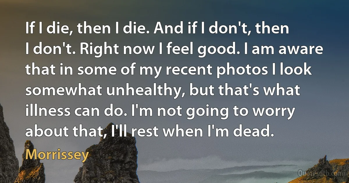 If I die, then I die. And if I don't, then I don't. Right now I feel good. I am aware that in some of my recent photos I look somewhat unhealthy, but that's what illness can do. I'm not going to worry about that, I'll rest when I'm dead. (Morrissey)