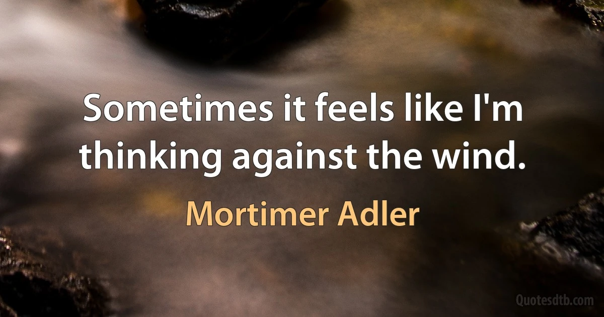 Sometimes it feels like I'm thinking against the wind. (Mortimer Adler)