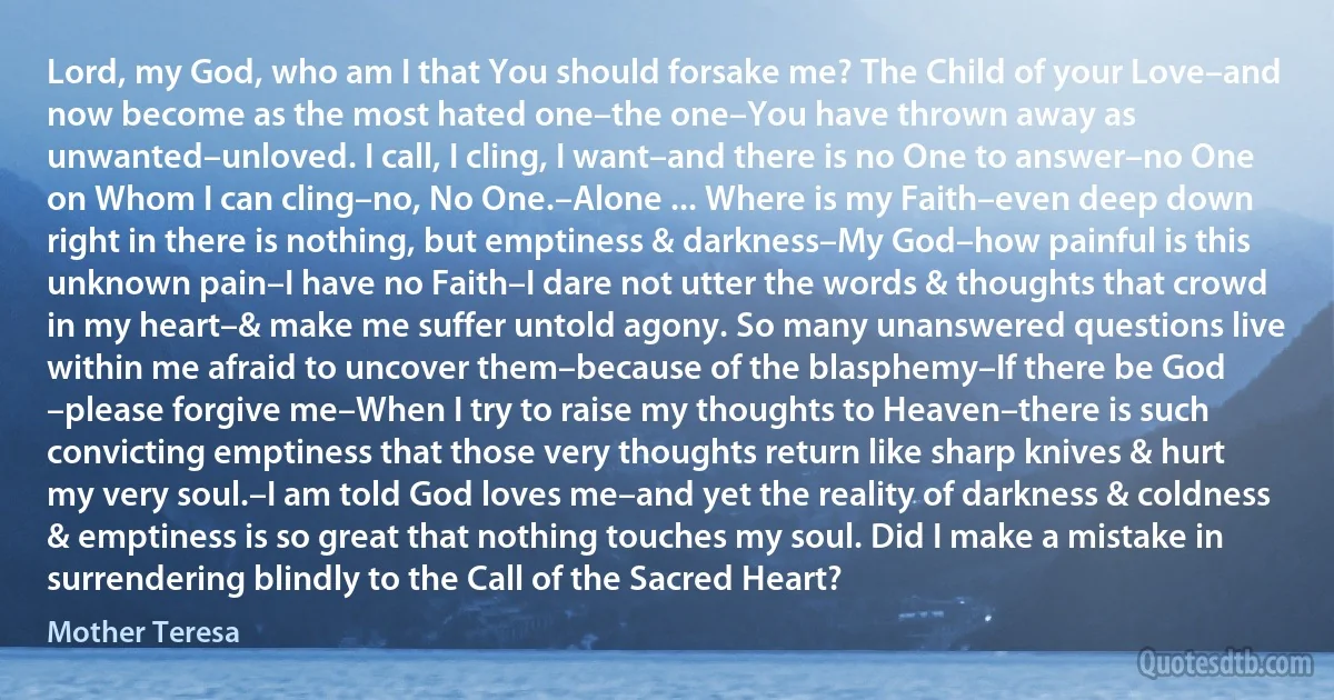 Lord, my God, who am I that You should forsake me? The Child of your Love–and now become as the most hated one–the one–You have thrown away as unwanted–unloved. I call, I cling, I want–and there is no One to answer–no One on Whom I can cling–no, No One.–Alone ... Where is my Faith–even deep down right in there is nothing, but emptiness & darkness–My God–how painful is this unknown pain–I have no Faith–I dare not utter the words & thoughts that crowd in my heart–& make me suffer untold agony. So many unanswered questions live within me afraid to uncover them–because of the blasphemy–If there be God –please forgive me–When I try to raise my thoughts to Heaven–there is such convicting emptiness that those very thoughts return like sharp knives & hurt my very soul.–I am told God loves me–and yet the reality of darkness & coldness & emptiness is so great that nothing touches my soul. Did I make a mistake in surrendering blindly to the Call of the Sacred Heart? (Mother Teresa)