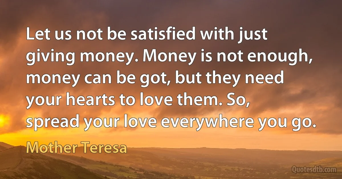 Let us not be satisfied with just giving money. Money is not enough, money can be got, but they need your hearts to love them. So, spread your love everywhere you go. (Mother Teresa)