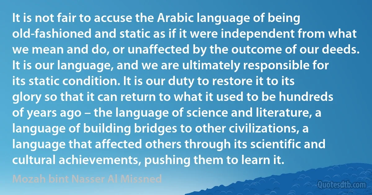 It is not fair to accuse the Arabic language of being old-fashioned and static as if it were independent from what we mean and do, or unaffected by the outcome of our deeds. It is our language, and we are ultimately responsible for its static condition. It is our duty to restore it to its glory so that it can return to what it used to be hundreds of years ago – the language of science and literature, a language of building bridges to other civilizations, a language that affected others through its scientific and cultural achievements, pushing them to learn it. (Mozah bint Nasser Al Missned)