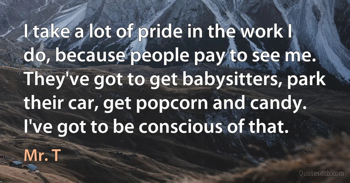 I take a lot of pride in the work I do, because people pay to see me. They've got to get babysitters, park their car, get popcorn and candy. I've got to be conscious of that. (Mr. T)