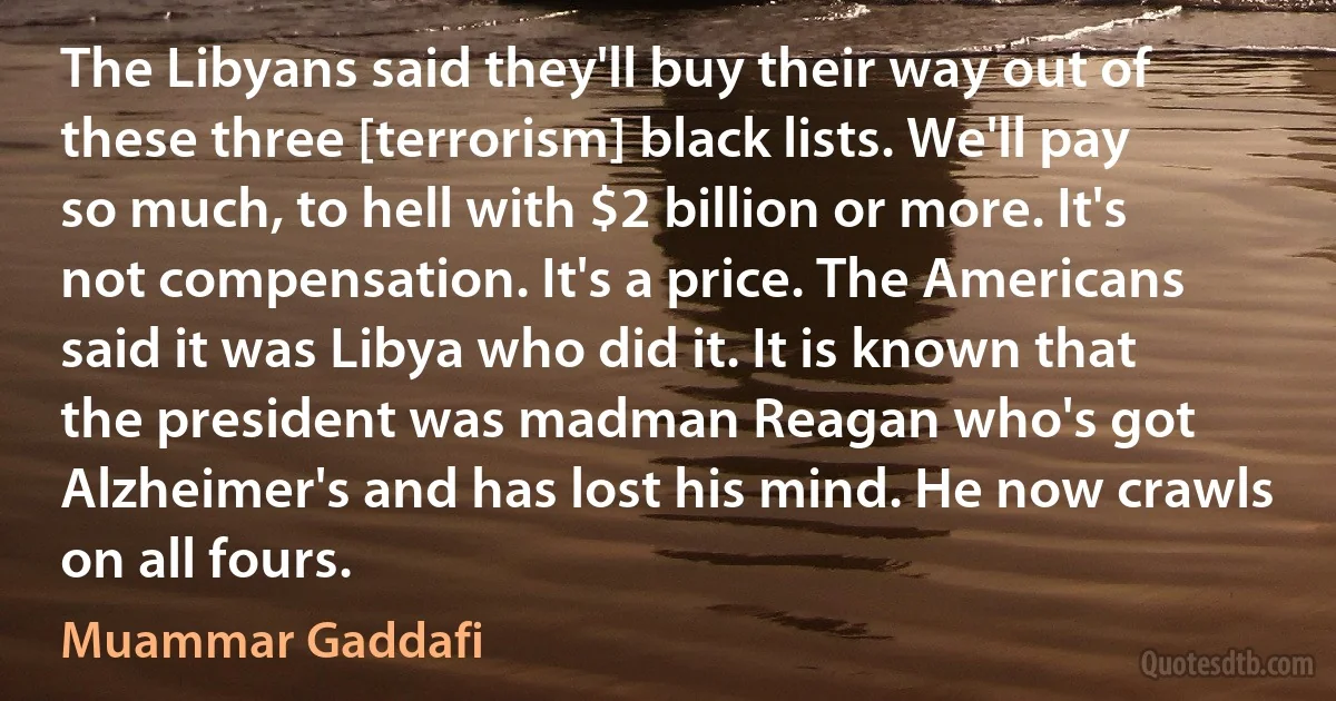 The Libyans said they'll buy their way out of these three [terrorism] black lists. We'll pay so much, to hell with $2 billion or more. It's not compensation. It's a price. The Americans said it was Libya who did it. It is known that the president was madman Reagan who's got Alzheimer's and has lost his mind. He now crawls on all fours. (Muammar Gaddafi)