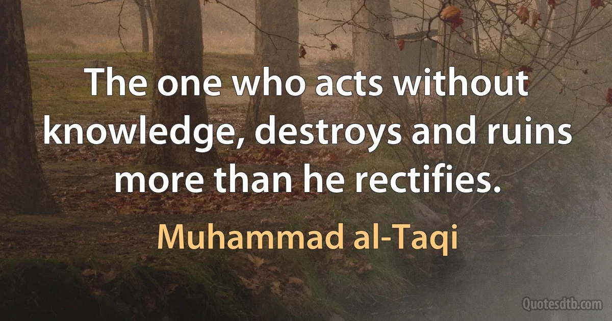 The one who acts without knowledge, destroys and ruins more than he rectifies. (Muhammad al-Taqi)