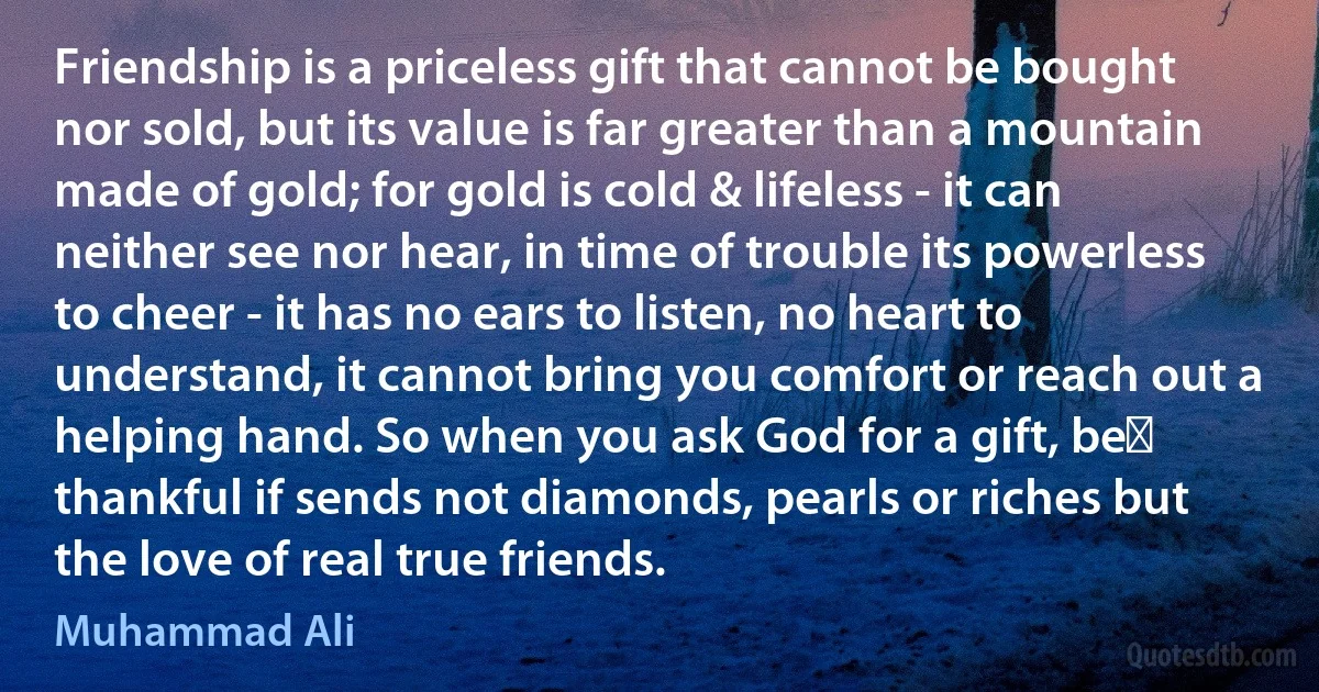 Friendship is a priceless gift that cannot be bought nor sold, but its value is far greater than a mountain made of gold; for gold is cold & lifeless - it can neither see nor hear, in time of trouble its powerless to cheer - it has no ears to listen, no heart to understand, it cannot bring you comfort or reach out a helping hand. So when you ask God for a gift, be﻿ thankful if sends not diamonds, pearls or riches but the love of real true friends. (Muhammad Ali)