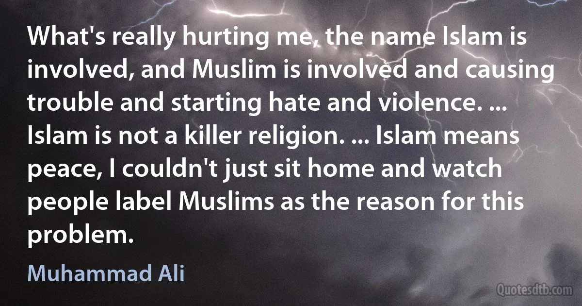 What's really hurting me, the name Islam is involved, and Muslim is involved and causing trouble and starting hate and violence. ... Islam is not a killer religion. ... Islam means peace, I couldn't just sit home and watch people label Muslims as the reason for this problem. (Muhammad Ali)