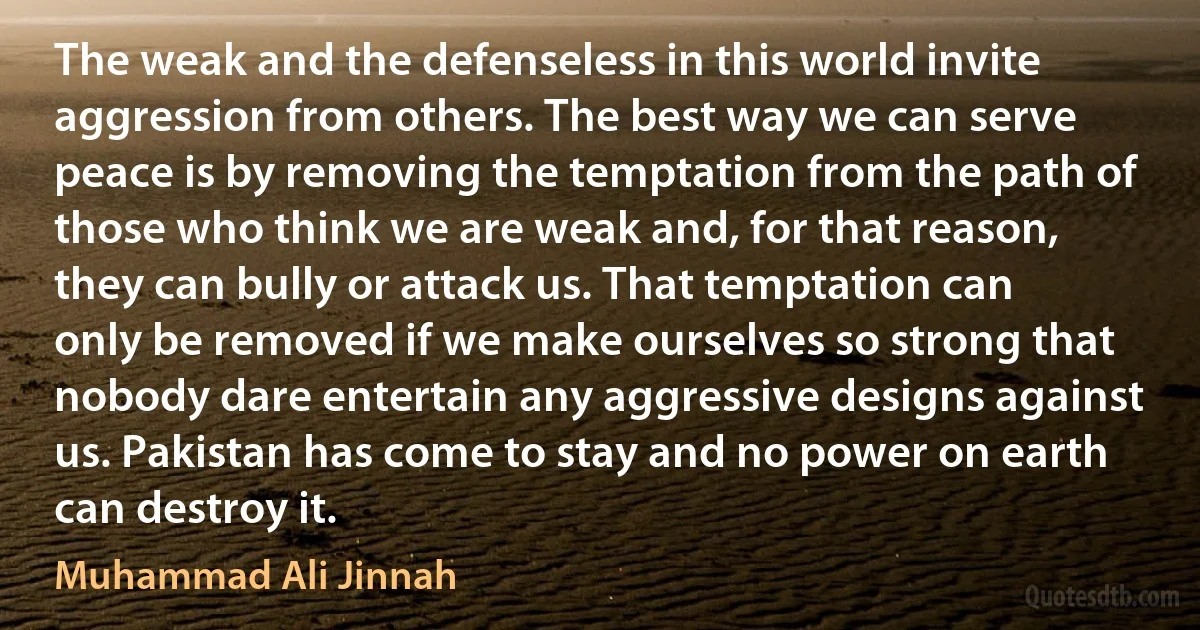 The weak and the defenseless in this world invite aggression from others. The best way we can serve peace is by removing the temptation from the path of those who think we are weak and, for that reason, they can bully or attack us. That temptation can only be removed if we make ourselves so strong that nobody dare entertain any aggressive designs against us. Pakistan has come to stay and no power on earth can destroy it. (Muhammad Ali Jinnah)