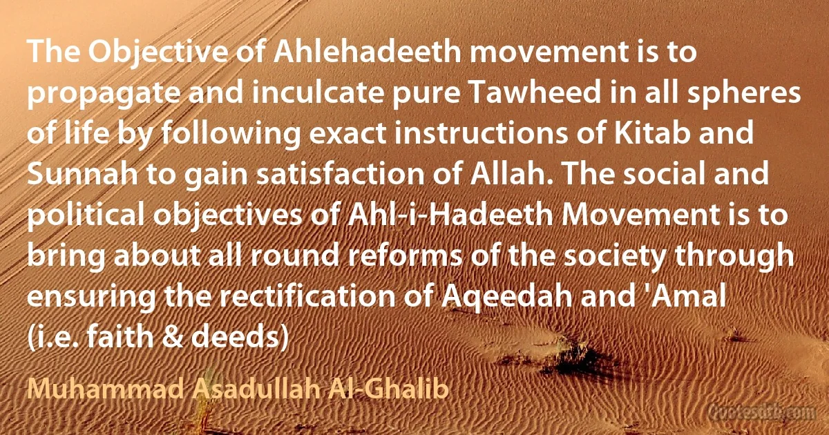 The Objective of Ahlehadeeth movement is to propagate and inculcate pure Tawheed in all spheres of life by following exact instructions of Kitab and Sunnah to gain satisfaction of Allah. The social and political objectives of Ahl-i-Hadeeth Movement is to bring about all round reforms of the society through ensuring the rectification of Aqeedah and 'Amal (i.e. faith & deeds) (Muhammad Asadullah Al-Ghalib)