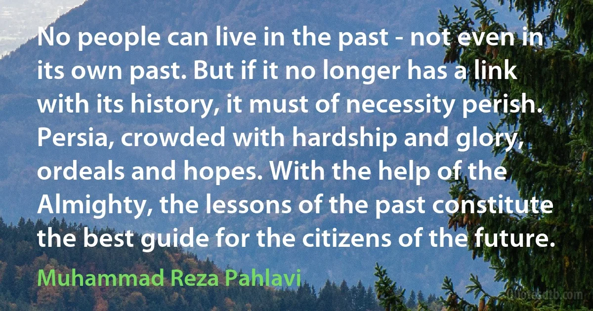 No people can live in the past - not even in its own past. But if it no longer has a link with its history, it must of necessity perish. Persia, crowded with hardship and glory, ordeals and hopes. With the help of the Almighty, the lessons of the past constitute the best guide for the citizens of the future. (Muhammad Reza Pahlavi)