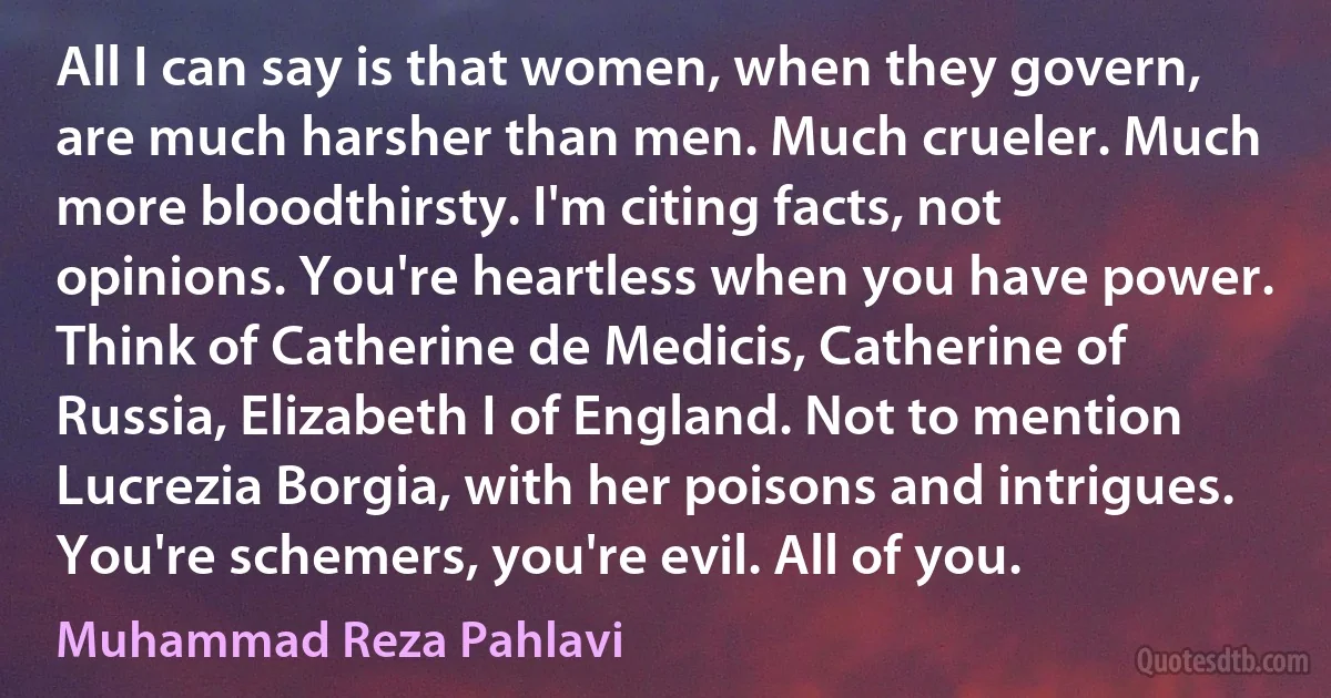 All I can say is that women, when they govern, are much harsher than men. Much crueler. Much more bloodthirsty. I'm citing facts, not opinions. You're heartless when you have power. Think of Catherine de Medicis, Catherine of Russia, Elizabeth I of England. Not to mention Lucrezia Borgia, with her poisons and intrigues. You're schemers, you're evil. All of you. (Muhammad Reza Pahlavi)