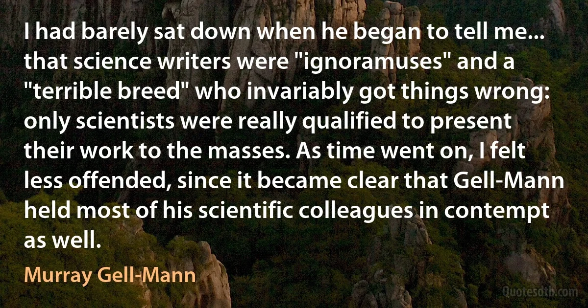 I had barely sat down when he began to tell me... that science writers were "ignoramuses" and a "terrible breed" who invariably got things wrong: only scientists were really qualified to present their work to the masses. As time went on, I felt less offended, since it became clear that Gell-Mann held most of his scientific colleagues in contempt as well. (Murray Gell-Mann)