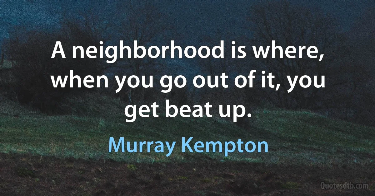 A neighborhood is where, when you go out of it, you get beat up. (Murray Kempton)