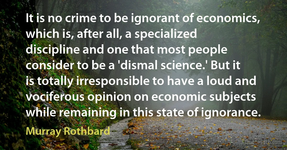 It is no crime to be ignorant of economics, which is, after all, a specialized discipline and one that most people consider to be a 'dismal science.' But it is totally irresponsible to have a loud and vociferous opinion on economic subjects while remaining in this state of ignorance. (Murray Rothbard)