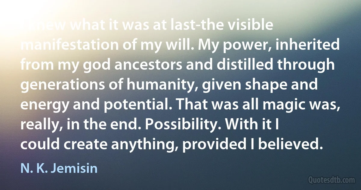 I knew what it was at last-the visible manifestation of my will. My power, inherited from my god ancestors and distilled through generations of humanity, given shape and energy and potential. That was all magic was, really, in the end. Possibility. With it I could create anything, provided I believed. (N. K. Jemisin)