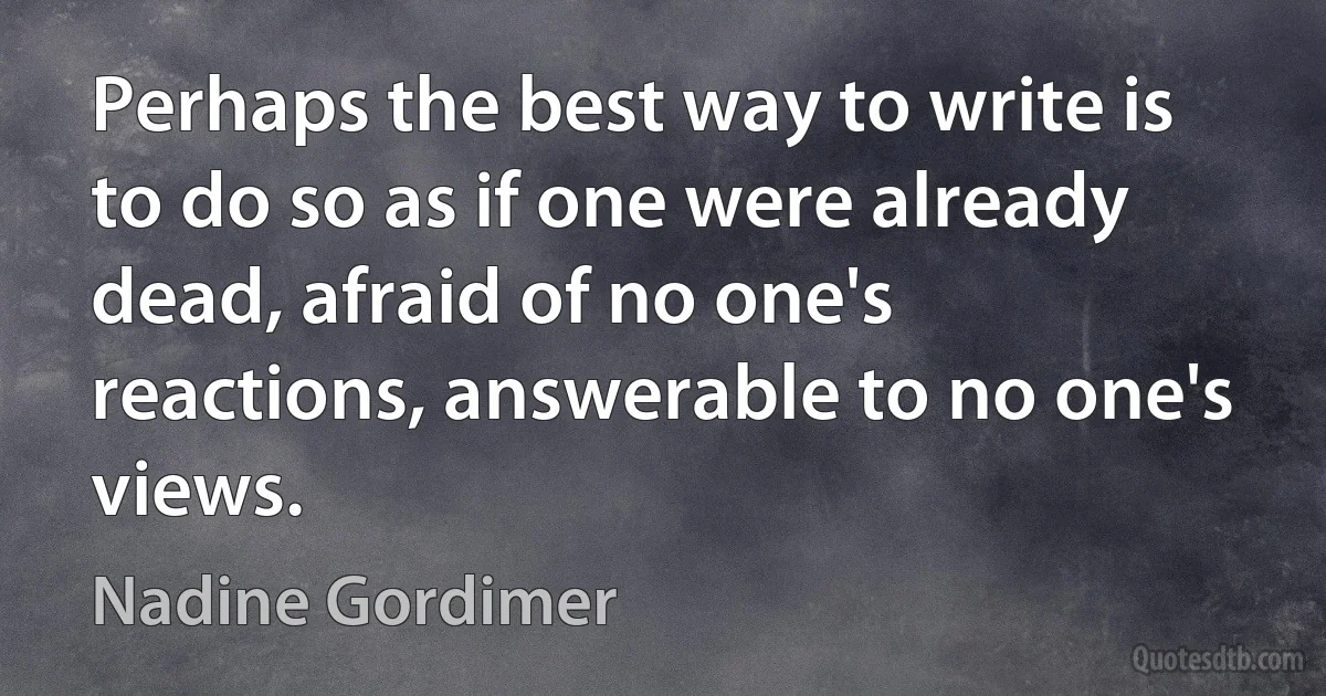 Perhaps the best way to write is to do so as if one were already dead, afraid of no one's reactions, answerable to no one's views. (Nadine Gordimer)