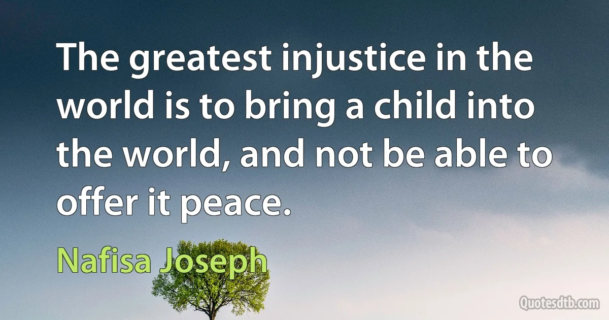 The greatest injustice in the world is to bring a child into the world, and not be able to offer it peace. (Nafisa Joseph)