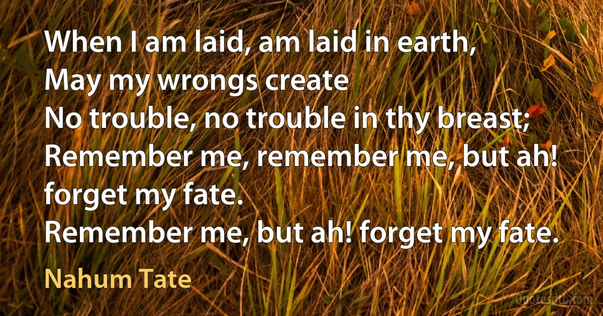 When I am laid, am laid in earth,
May my wrongs create
No trouble, no trouble in thy breast;
Remember me, remember me, but ah! forget my fate.
Remember me, but ah! forget my fate. (Nahum Tate)