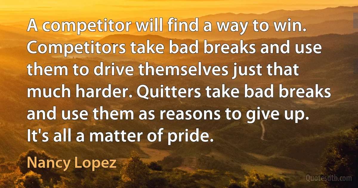 A competitor will find a way to win. Competitors take bad breaks and use them to drive themselves just that much harder. Quitters take bad breaks and use them as reasons to give up. It's all a matter of pride. (Nancy Lopez)