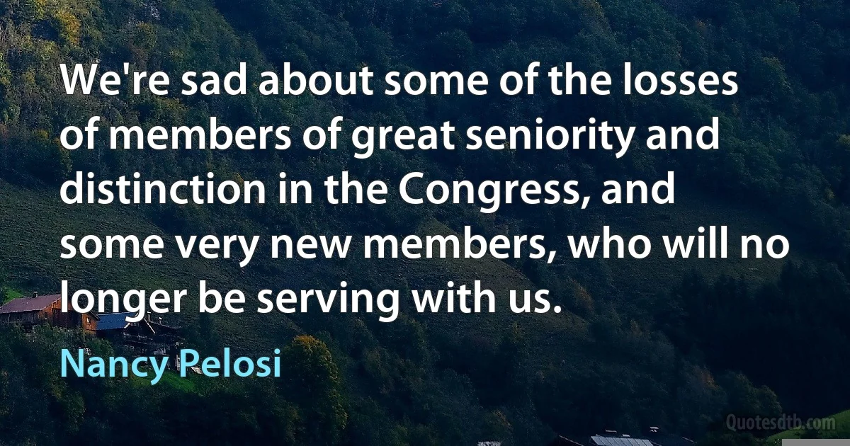 We're sad about some of the losses of members of great seniority and distinction in the Congress, and some very new members, who will no longer be serving with us. (Nancy Pelosi)