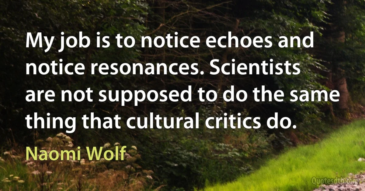 My job is to notice echoes and notice resonances. Scientists are not supposed to do the same thing that cultural critics do. (Naomi Wolf)