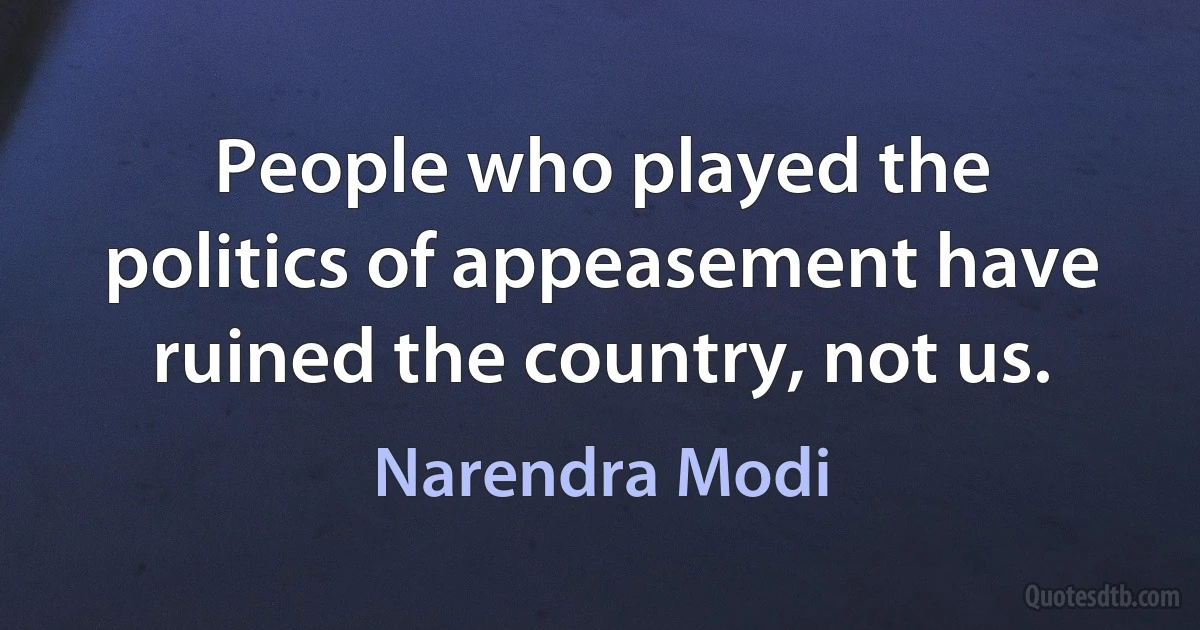 People who played the politics of appeasement have ruined the country, not us. (Narendra Modi)